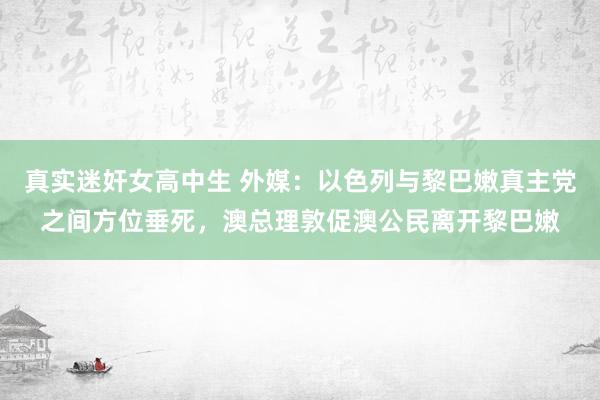 真实迷奸女高中生 外媒：以色列与黎巴嫩真主党之间方位垂死，澳总理敦促澳公民离开黎巴嫩