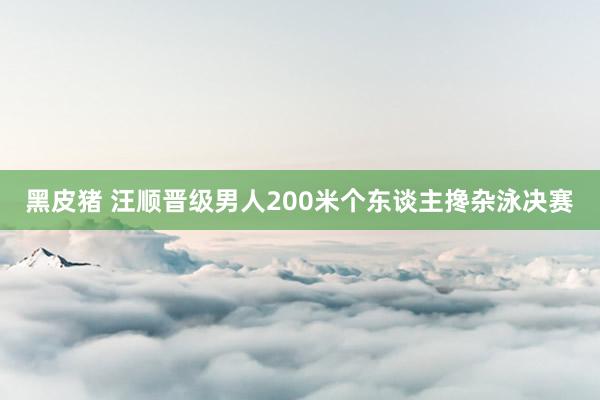 黑皮猪 汪顺晋级男人200米个东谈主搀杂泳决赛