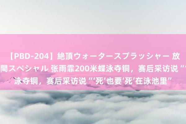 【PBD-204】絶頂ウォータースプラッシャー 放尿＆潮吹き大噴射8時間スペシャル 张雨霏200米蝶泳夺铜，赛后采访说“‘死’也要‘死’在泳池里”