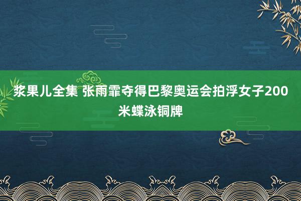 浆果儿全集 张雨霏夺得巴黎奥运会拍浮女子200米蝶泳铜牌