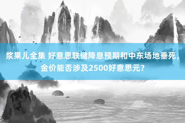 浆果儿全集 好意思联储降息预期和中东场地垂死，金价能否涉及2500好意思元？