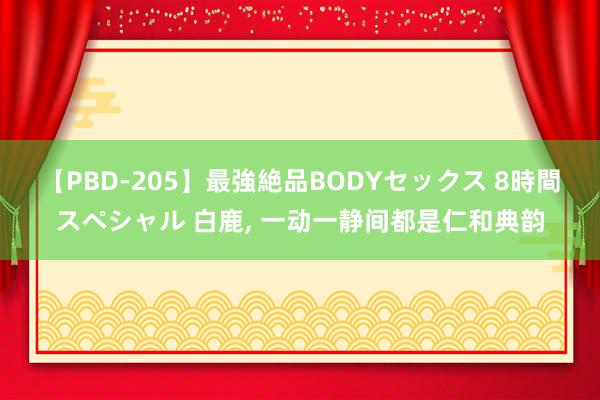 【PBD-205】最強絶品BODYセックス 8時間スペシャル 白鹿， 一动一静间都是仁和典韵