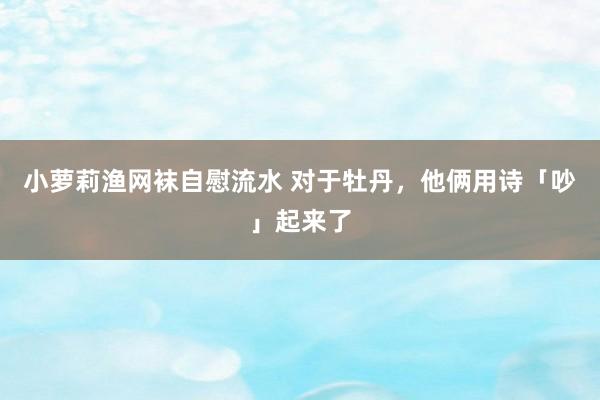 小萝莉渔网袜自慰流水 对于牡丹，他俩用诗「吵」起来了