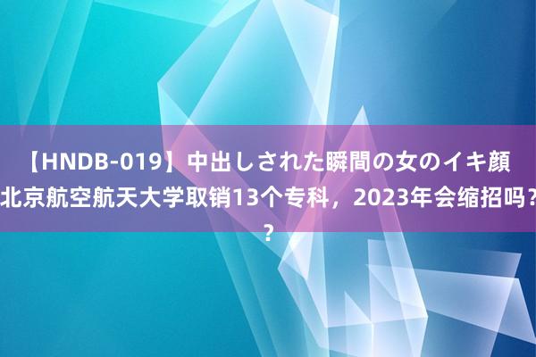 【HNDB-019】中出しされた瞬間の女のイキ顔 北京航空航天大学取销13个专科，2023年会缩招吗？