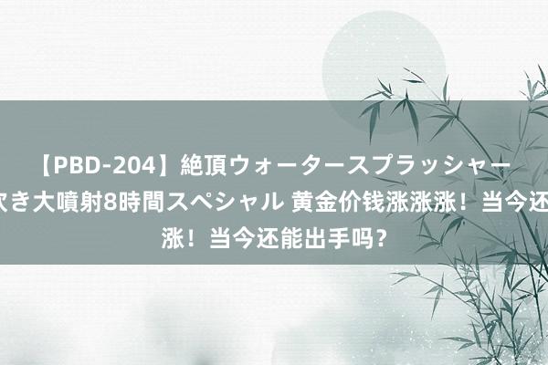 【PBD-204】絶頂ウォータースプラッシャー 放尿＆潮吹き大噴射8時間スペシャル 黄金价钱涨涨涨！当今还能出手吗？