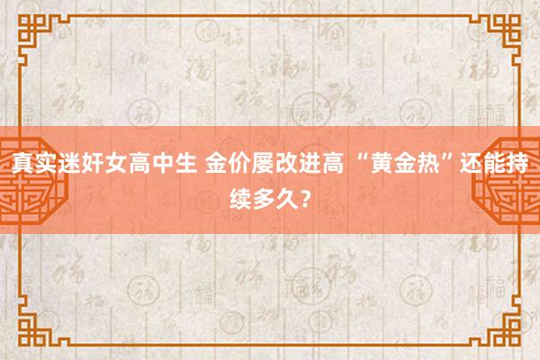 真实迷奸女高中生 金价屡改进高 “黄金热”还能持续多久？