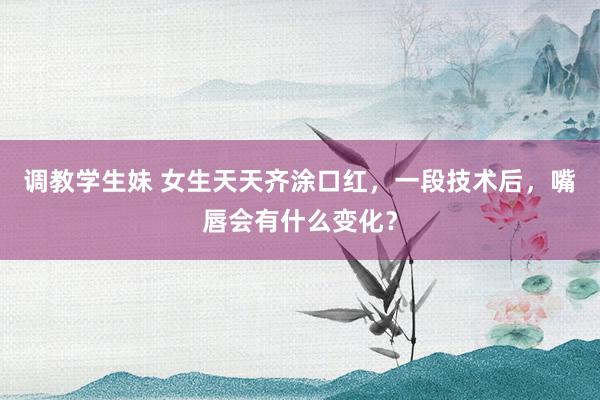 调教学生妹 女生天天齐涂口红，一段技术后，嘴唇会有什么变化？