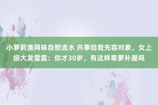 小萝莉渔网袜自慰流水 共事给我先容对象，女上级大发雷霆：你才30岁，有这样牵萝补屋吗