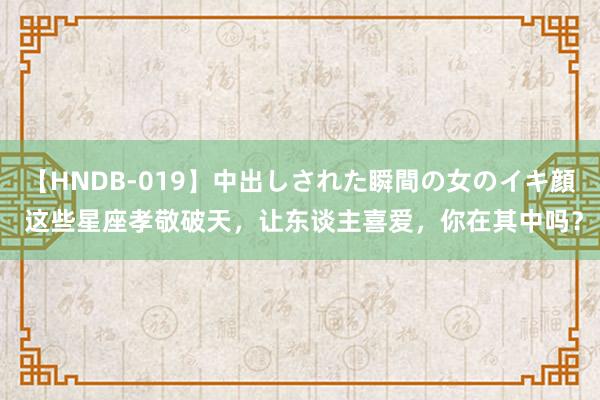 【HNDB-019】中出しされた瞬間の女のイキ顔 这些星座孝敬破天，让东谈主喜爱，你在其中吗？