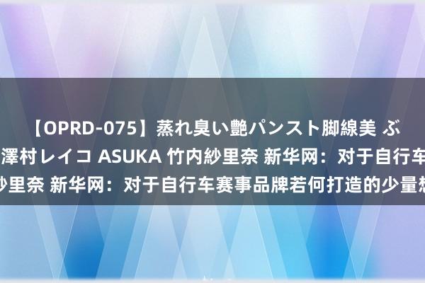 【OPRD-075】蒸れ臭い艶パンスト脚線美 ぶっかけゴックン大乱交 澤村レイコ ASUKA 竹内紗里奈 新华网：对于自行车赛事品牌若何打造的少量想考