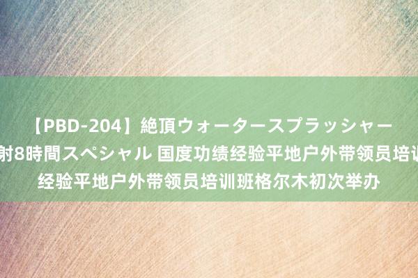 【PBD-204】絶頂ウォータースプラッシャー 放尿＆潮吹き大噴射8時間スペシャル 国度功绩经验平地户外带领员培训班格尔木初次举办