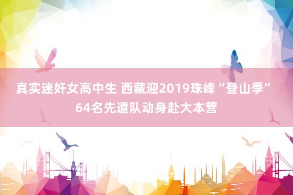 真实迷奸女高中生 西藏迎2019珠峰“登山季” 64名先遣队动身赴大本营