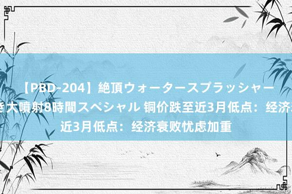 【PBD-204】絶頂ウォータースプラッシャー 放尿＆潮吹き大噴射8時間スペシャル 铜价跌至近3月低点：经济衰败忧虑加重