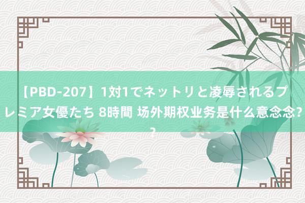 【PBD-207】1対1でネットリと凌辱されるプレミア女優たち 8時間 场外期权业务是什么意念念？