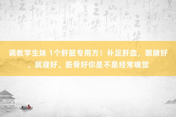 调教学生妹 1个肝脏专用方！补足肝血，眼睛好、就寝好、筋骨好你是不是经常嗅觉