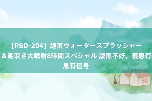 【PBD-204】絶頂ウォータースプラッシャー 放尿＆潮吹き大噴射8時間スペシャル 腹黑不好，寝息有信号