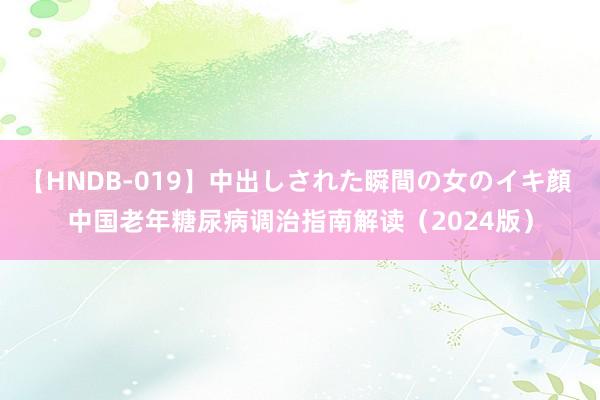 【HNDB-019】中出しされた瞬間の女のイキ顔 中国老年糖尿病调治指南解读（2024版）