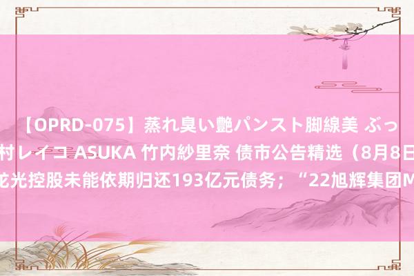 【OPRD-075】蒸れ臭い艶パンスト脚線美 ぶっかけゴックン大乱交 澤村レイコ ASUKA 竹内紗里奈 债市公告精选（8月8日）|龙光控股未能依期归还193亿元债务；“22旭辉集团MTN001”偿债资金尚未全额到位