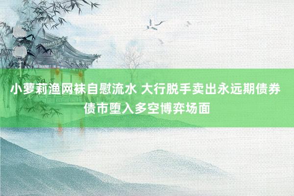 小萝莉渔网袜自慰流水 大行脱手卖出永远期债券 债市堕入多空博弈场面