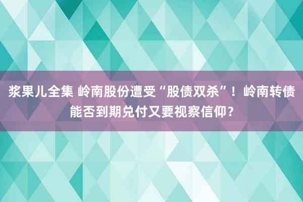 浆果儿全集 岭南股份遭受“股债双杀”！岭南转债能否到期兑付又要视察信仰？