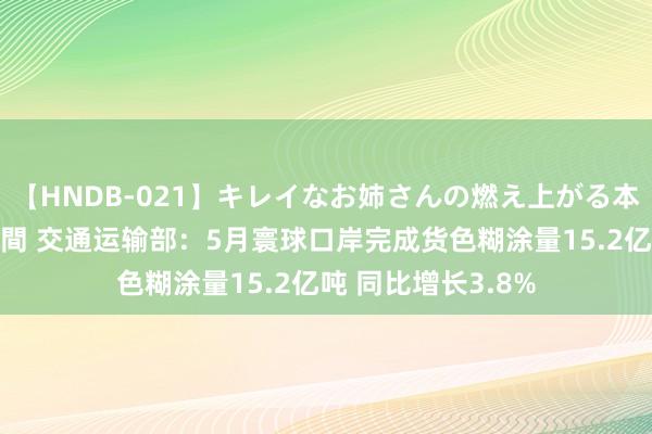 【HNDB-021】キレイなお姉さんの燃え上がる本物中出し交尾4時間 交通运输部：5月寰球口岸完成货色糊涂量15.2亿吨 同比增长3.8%