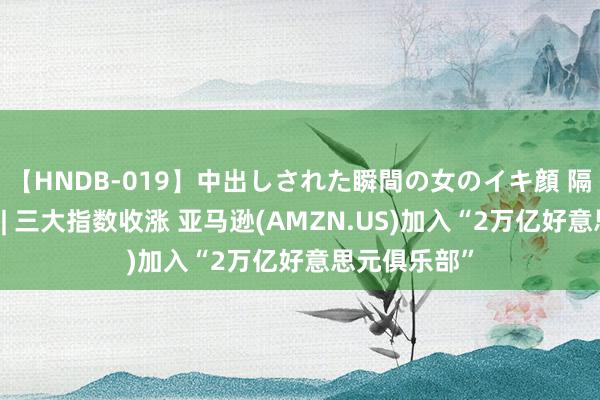 【HNDB-019】中出しされた瞬間の女のイキ顔 隔夜好意思股 | 三大指数收涨 亚马逊(AMZN.US)加入“2万亿好意思元俱乐部”