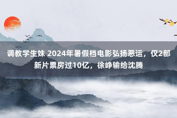 调教学生妹 2024年暑假档电影弘扬恶运，仅2部新片票房过10亿，徐峥输给沈腾