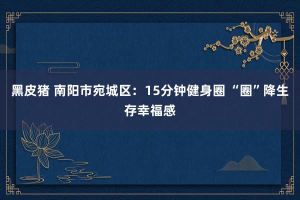 黑皮猪 南阳市宛城区：15分钟健身圈 “圈”降生存幸福感