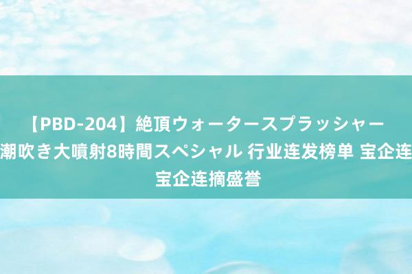 【PBD-204】絶頂ウォータースプラッシャー 放尿＆潮吹き大噴射8時間スペシャル 行业连发榜单 宝企连摘盛誉