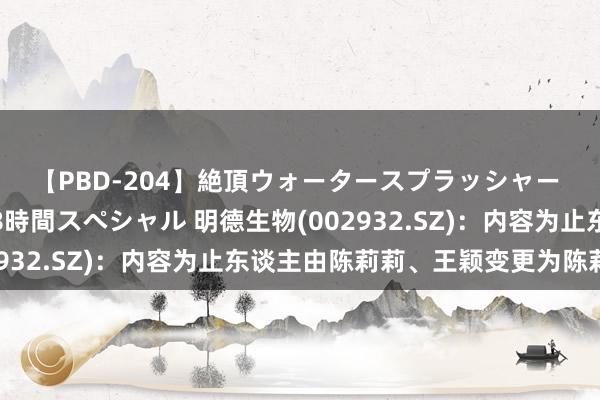 【PBD-204】絶頂ウォータースプラッシャー 放尿＆潮吹き大噴射8時間スペシャル 明德生物(002932.SZ)：内容为止东谈主由陈莉莉、王颖变更为陈莉莉