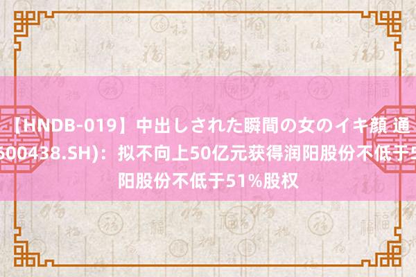 【HNDB-019】中出しされた瞬間の女のイキ顔 通威股份(600438.SH)：拟不向上50亿元获得润阳股份不低于51%股权