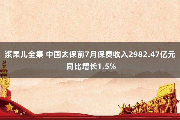 浆果儿全集 中国太保前7月保费收入2982.47亿元 同比增长1.5%