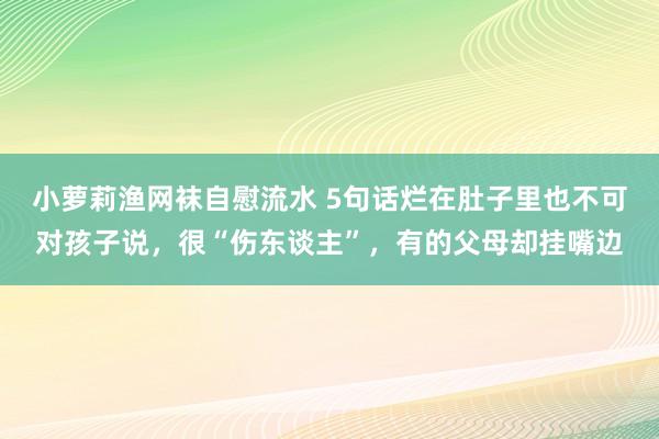 小萝莉渔网袜自慰流水 5句话烂在肚子里也不可对孩子说，很“伤东谈主”，有的父母却挂嘴边