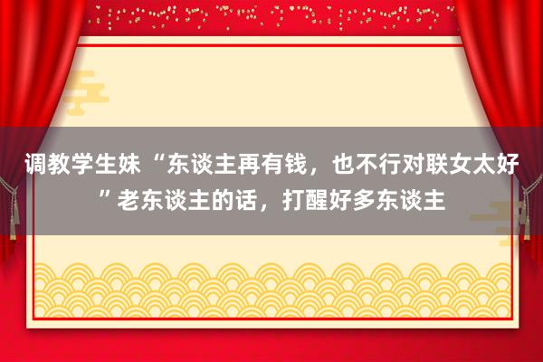 调教学生妹 “东谈主再有钱，也不行对联女太好”老东谈主的话，打醒好多东谈主