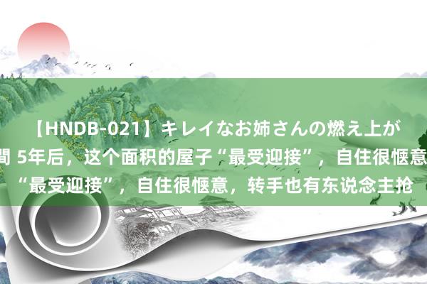 【HNDB-021】キレイなお姉さんの燃え上がる本物中出し交尾4時間 5年后，这个面积的屋子“最受迎接”，自住很惬意，转手也有东说念主抢