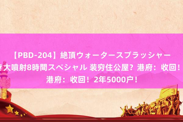 【PBD-204】絶頂ウォータースプラッシャー 放尿＆潮吹き大噴射8時間スペシャル 装穷住公屋？港府：收回！2年5000户！