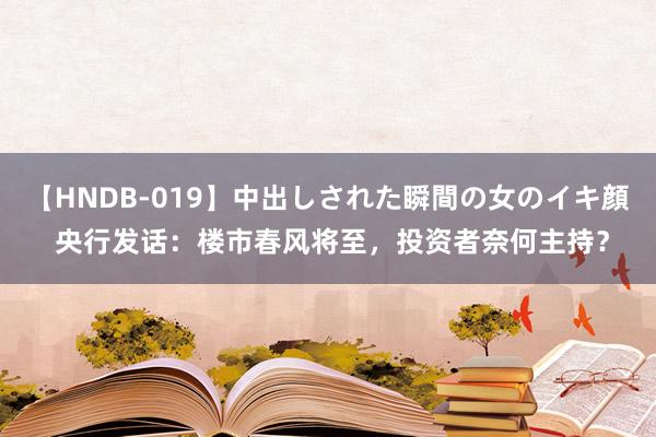 【HNDB-019】中出しされた瞬間の女のイキ顔 央行发话：楼市春风将至，投资者奈何主持？