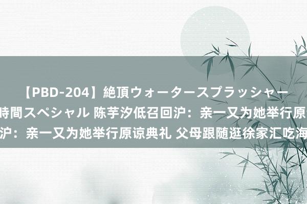 【PBD-204】絶頂ウォータースプラッシャー 放尿＆潮吹き大噴射8時間スペシャル 陈芋汐低召回沪：亲一又为她举行原谅典礼 父母跟随逛徐家汇吃海底捞