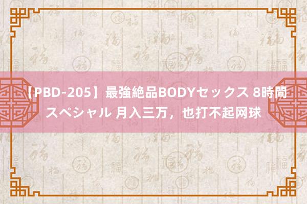 【PBD-205】最強絶品BODYセックス 8時間スペシャル 月入三万，也打不起网球