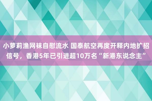 小萝莉渔网袜自慰流水 国泰航空再度开释内地扩招信号，香港5年已引进超10万名“新港东说念主”