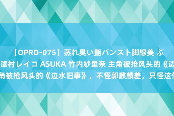 【OPRD-075】蒸れ臭い艶パンスト脚線美 ぶっかけゴックン大乱交 澤村レイコ ASUKA 竹内紗里奈 主角被抢风头的《边水旧事》，不怪郭麒麟差，只怪这位男配太宽阔