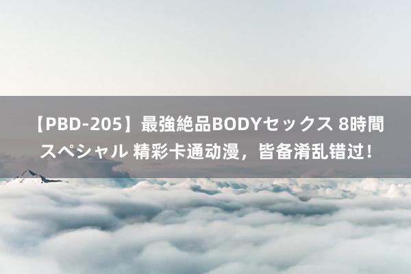 【PBD-205】最強絶品BODYセックス 8時間スペシャル 精彩卡通动漫，皆备淆乱错过！