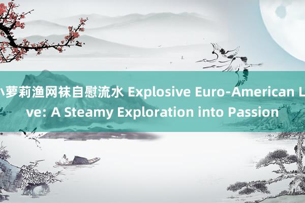 小萝莉渔网袜自慰流水 Explosive Euro-American Love: A Steamy Exploration into Passion