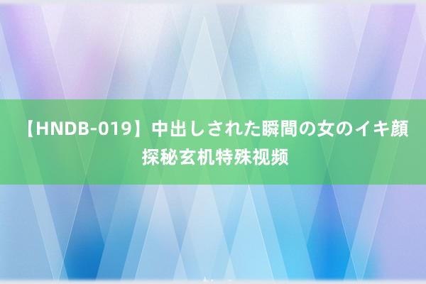 【HNDB-019】中出しされた瞬間の女のイキ顔 探秘玄机特殊视频