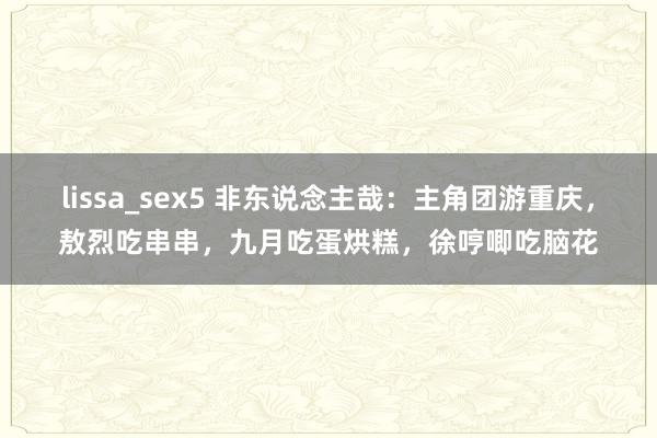 lissa_sex5 非东说念主哉：主角团游重庆，敖烈吃串串，九月吃蛋烘糕，徐哼唧吃脑花