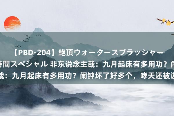 【PBD-204】絶頂ウォータースプラッシャー 放尿＆潮吹き大噴射8時間スペシャル 非东说念主哉：九月起床有多用功？闹钟坏了好多个，哮天还被误伤