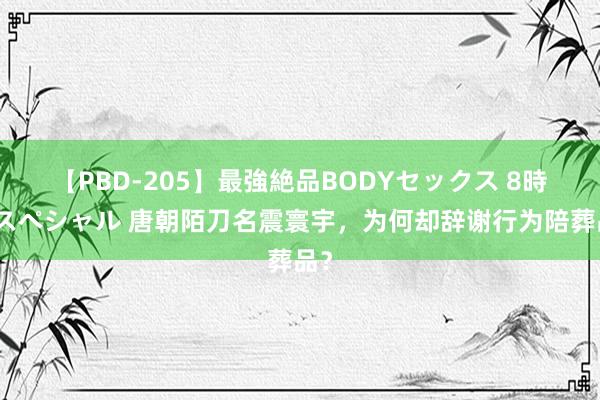 【PBD-205】最強絶品BODYセックス 8時間スペシャル 唐朝陌刀名震寰宇，为何却辞谢行为陪葬品？