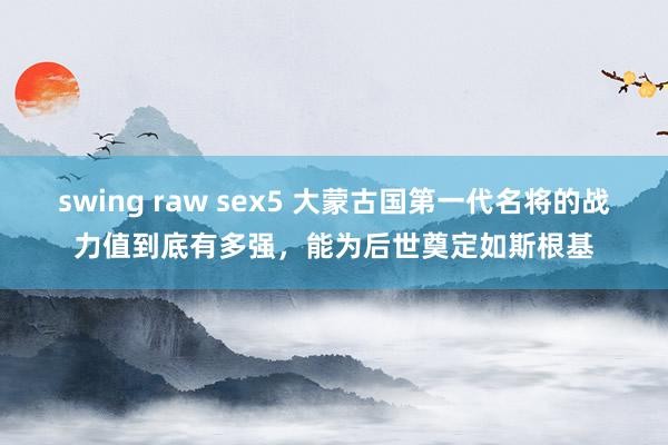 swing raw sex5 大蒙古国第一代名将的战力值到底有多强，能为后世奠定如斯根基