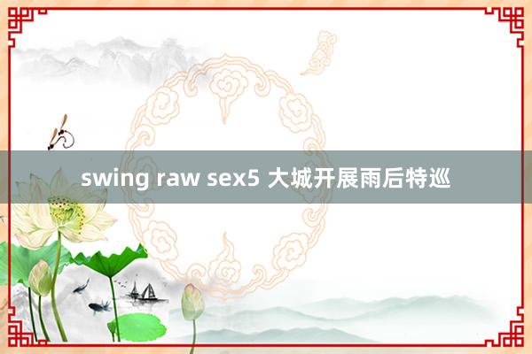 swing raw sex5 大城开展雨后特巡