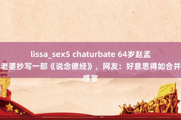 lissa_sex5 chaturbate 64岁赵孟頫，为老婆抄写一部《说念德经》，网友：好意思得如合并场盛宴